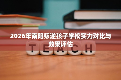 2026年南阳叛逆孩子学校实力对比与效果评估 2026年南阳叛逆孩子学校实力对比与效果评估