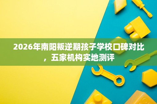 2026年南阳叛逆期孩子学校口碑对比，五家机构实地测评