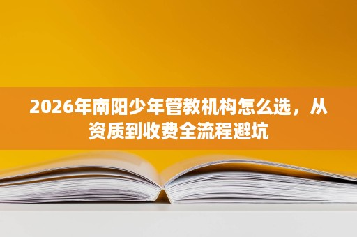 2026年南阳少年管教机构怎么选，从资质到收费全流程避坑