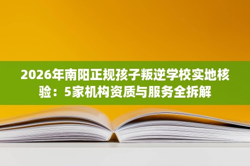 2026年南阳正规孩子叛逆学校实地核验:5家机构资质与服务全拆解 2026年南阳正规孩子叛逆学校实地核验:5家机构资质与服务全拆解
