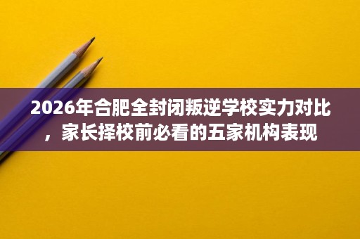 2026年合肥全封闭叛逆学校实力对比，家长择校前必看的五家机构表现