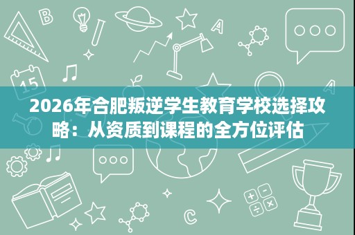 2026年合肥叛逆学生教育学校选择攻略:从资质到课程的全方位评估 2026年合肥叛逆学生教育学校选择攻略:从资质到课程的全方位评估