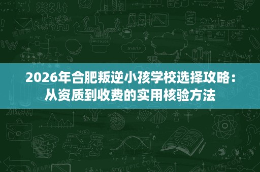2026年合肥叛逆小孩学校选择攻略:从资质到收费的实用核验方法 2026年合肥叛逆小孩学校选择攻略:从资质到收费的实用核验方法