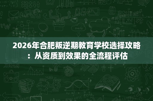 2026年合肥叛逆期教育学校选择攻略：从资质到效果的全流程评估