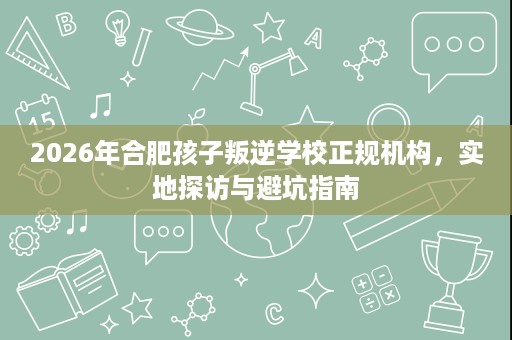 2026年合肥孩子叛逆学校正规机构,实地探访与避坑指南 2026年合肥孩子叛逆学校正规机构,实地探访与避坑指南