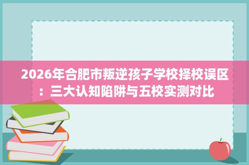 2026年合肥市叛逆孩子学校择校误区:三大认知陷阱与五校实测对比 2026年合肥市叛逆孩子学校择校误区:三大认知陷阱与五校实测对比