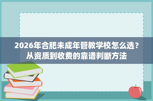 2026年合肥未成年管教学校怎么选?从资质到收费的靠谱判断方法 2026年合肥未成年管教学校怎么选?从资质到收费的靠谱判断方法