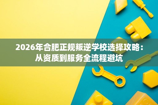 2026年合肥正规叛逆学校选择攻略:从资质到服务全流程避坑 2026年合肥正规叛逆学校选择攻略:从资质到服务全流程避坑