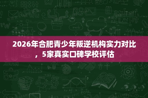 2026年合肥青少年叛逆机构实力对比,5家真实口碑学校评估 2026年合肥青少年叛逆机构实力对比,5家真实口碑学校评估