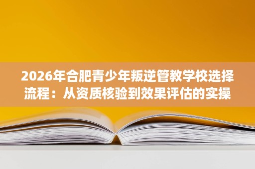 2026年合肥青少年叛逆管教学校选择流程:从资质核验到效果评估的实操指南 2026年合肥青少年叛逆管教学校选择流程:从资质核验到效果评估的实操指南
