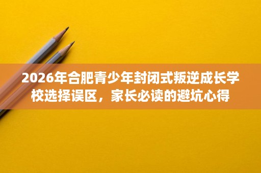 2026年合肥青少年封闭式叛逆成长学校选择误区,家长必读的避坑心得 2026年合肥青少年封闭式叛逆成长学校选择误区,家长必读的避坑心得