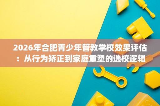 2026年合肥青少年管教学校效果评估:从行为矫正到家庭重塑的选校逻辑 2026年合肥青少年管教学校效果评估:从行为矫正到家庭重塑的选校逻辑