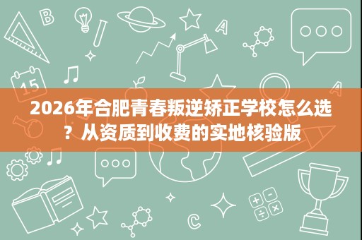 2026年合肥青春叛逆矫正学校怎么选？从资质到收费的实地核验版