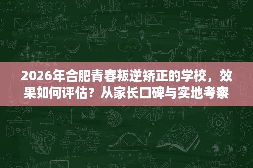 2026年合肥青春叛逆矫正的学校,效果如何评估?从家长口碑与实地考察看 2026年合肥青春叛逆矫正的学校,效果如何评估?从家长口碑与实地考察看