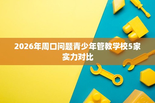 2026年周口问题青少年管教学校5家实力对比 2026年周口问题青少年管教学校5家实力对比
