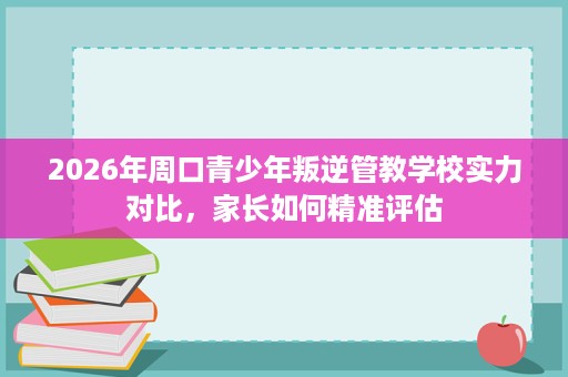 2026年周口青少年叛逆管教学校实力对比，家长如何精准评估