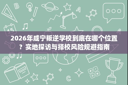 2026年咸宁叛逆学校到底在哪个位置？实地探访与择校风险规避指南
