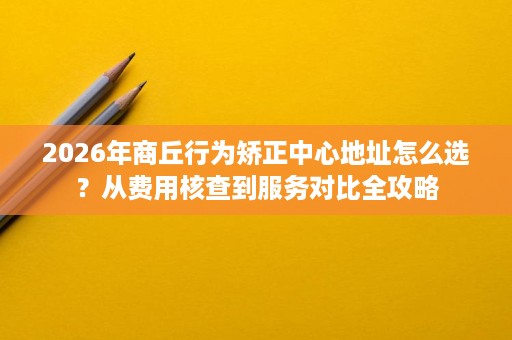 2026年商丘行为矫正中心地址怎么选?从费用核查到服务对比全攻略 2026年商丘行为矫正中心地址怎么选?从费用核查到服务对比全攻略
