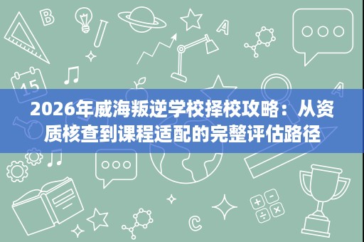2026年威海叛逆学校择校攻略：从资质核查到课程适配的完整评估路径