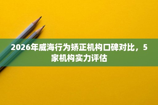 2026年威海行为矫正机构口碑对比,5家机构实力评估 2026年威海行为矫正机构口碑对比,5家机构实力评估