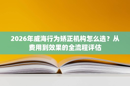 2026年威海行为矫正机构怎么选?从费用到效果的全流程评估 2026年威海行为矫正机构怎么选?从费用到效果的全流程评估
