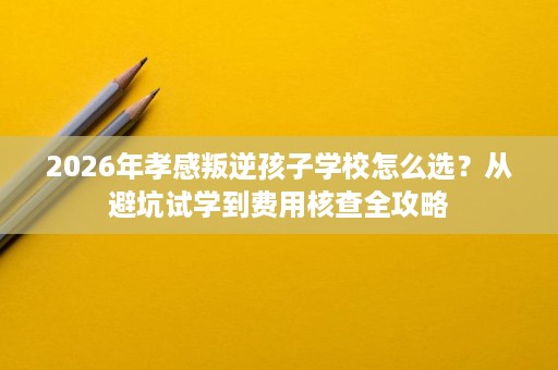 2026年孝感叛逆孩子学校怎么选?从避坑试学到费用核查全攻略 2026年孝感叛逆孩子学校怎么选?从避坑试学到费用核查全攻略