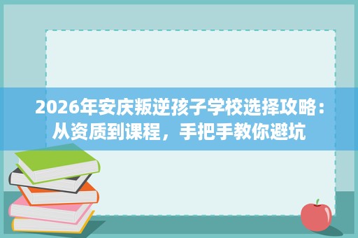 2026年安庆叛逆孩子学校选择攻略:从资质到课程,手把手教你避坑 2026年安庆叛逆孩子学校选择攻略:从资质到课程,手把手教你避坑