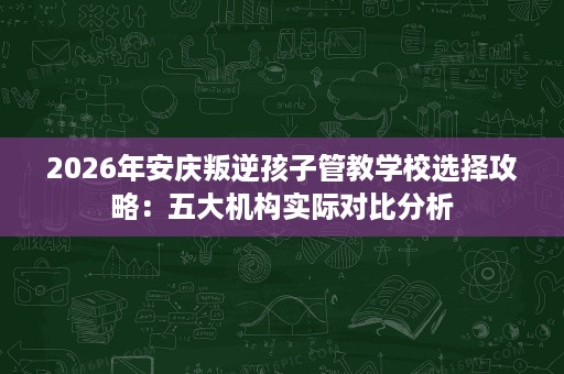 2026年安庆叛逆孩子管教学校选择攻略：五大机构实际对比分析