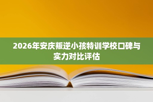 2026年安庆叛逆小孩特训学校口碑与实力对比评估 2026年安庆叛逆小孩特训学校口碑与实力对比评估