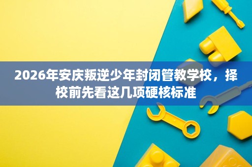 2026年安庆叛逆少年封闭管教学校,择校前先看这几项硬核标准 2026年安庆叛逆少年封闭管教学校,择校前先看这几项硬核标准