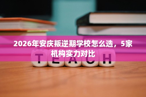 2026年安庆叛逆期学校怎么选，5家机构实力对比