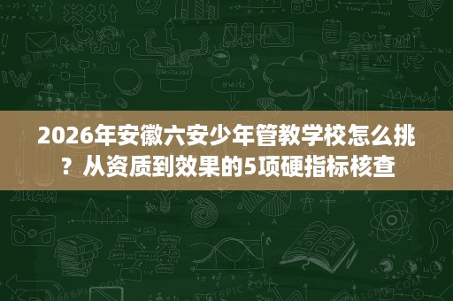2026年安徽六安少年管教学校怎么挑?从资质到效果的5项硬指标核查 2026年安徽六安少年管教学校怎么挑?从资质到效果的5项硬指标核查