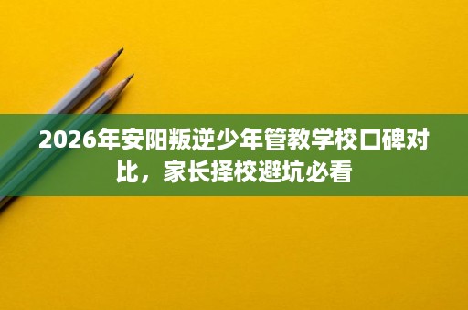 2026年安阳叛逆少年管教学校口碑对比，家长择校避坑必看