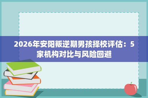 2026年安阳叛逆期男孩择校评估：5家机构对比与风险回避