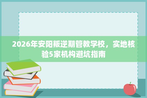 2026年安阳叛逆期管教学校,实地核验5家机构避坑指南 2026年安阳叛逆期管教学校,实地核验5家机构避坑指南