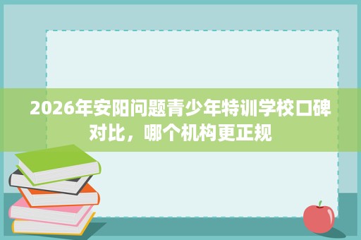 2026年安阳问题青少年特训学校口碑对比，哪个机构更正规
