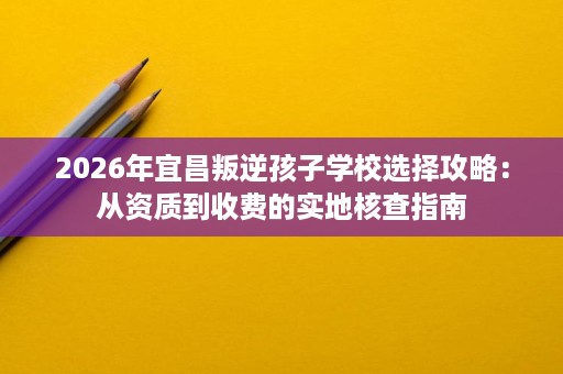 2026年宜昌叛逆孩子学校选择攻略:从资质到收费的实地核查指南 2026年宜昌叛逆孩子学校选择攻略:从资质到收费的实地核查指南