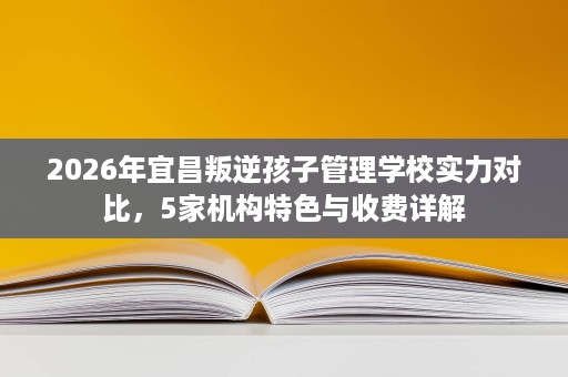 2026年宜昌叛逆孩子管理学校实力对比,5家机构特色与收费详解 2026年宜昌叛逆孩子管理学校实力对比,5家机构特色与收费详解