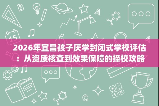 2026年宜昌孩子厌学封闭式学校评估：从资质核查到效果保障的择校攻略