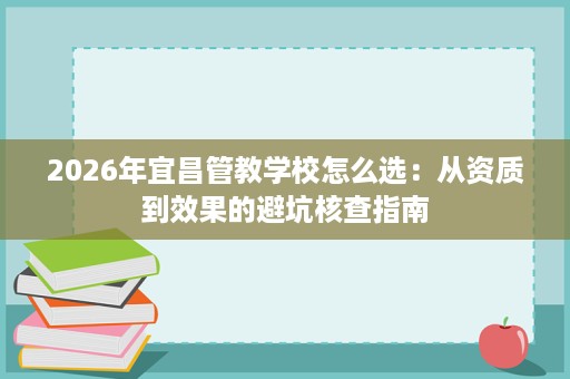 2026年宜昌管教学校怎么选:从资质到效果的避坑核查指南 2026年宜昌管教学校怎么选:从资质到效果的避坑核查指南