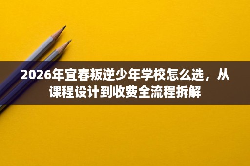 2026年宜春叛逆少年学校怎么选，从课程设计到收费全流程拆解