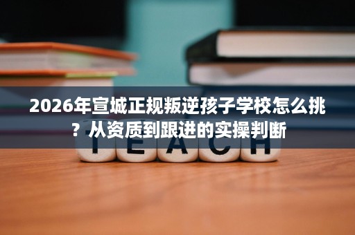 2026年宣城正规叛逆孩子学校怎么挑?从资质到跟进的实操判断 2026年宣城正规叛逆孩子学校怎么挑?从资质到跟进的实操判断