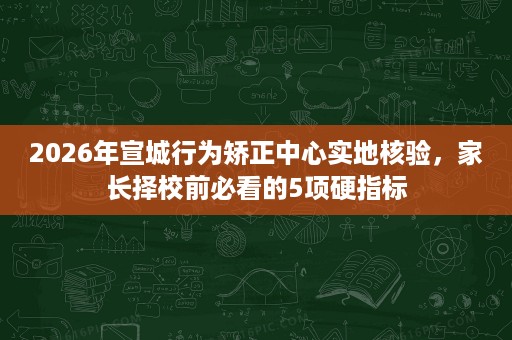 2026年宣城行为矫正中心实地核验，家长择校前必看的5项硬指标