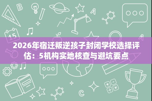 2026年宿迁叛逆孩子封闭学校选择评估:5机构实地核查与避坑要点 2026年宿迁叛逆孩子封闭学校选择评估:5机构实地核查与避坑要点
