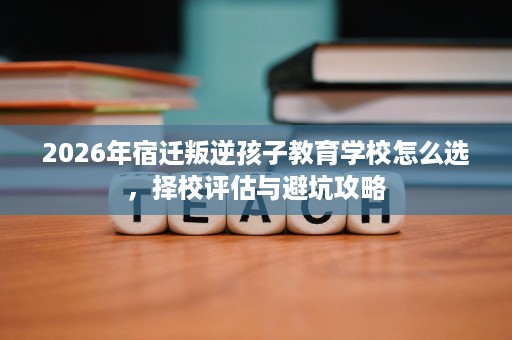2026年宿迁叛逆孩子教育学校怎么选,择校评估与避坑攻略 2026年宿迁叛逆孩子教育学校怎么选,择校评估与避坑攻略
