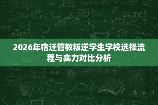 2026年宿迁管教叛逆学生学校选择流程与实力对比分析 2026年宿迁管教叛逆学生学校选择流程与实力对比分析
