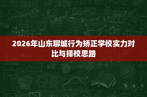 2026年山东聊城行为矫正学校实力对比与择校思路 2026年山东聊城行为矫正学校实力对比与择校思路