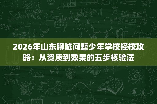2026年山东聊城问题少年学校择校攻略:从资质到效果的五步核验法 2026年山东聊城问题少年学校择校攻略:从资质到效果的五步核验法