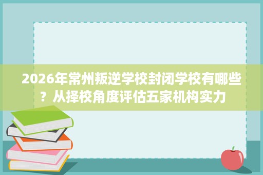 2026年常州叛逆学校封闭学校有哪些?从择校角度评估五家机构实力 2026年常州叛逆学校封闭学校有哪些?从择校角度评估五家机构实力