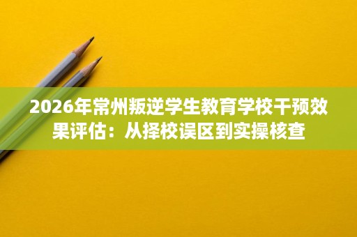 2026年常州叛逆学生教育学校干预效果评估:从择校误区到实操核查 2026年常州叛逆学生教育学校干预效果评估:从择校误区到实操核查